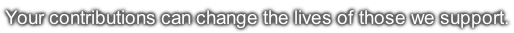 Your contributions can change the lives of those we support.